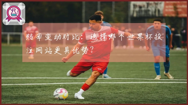 赔率变动对比：选择哪个世界杯投注网站更具优势？