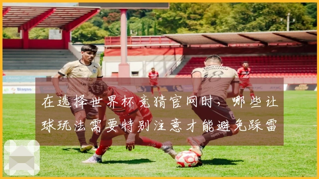 在选择世界杯竞猜官网时，哪些让球玩法需要特别注意才能避免踩雷？